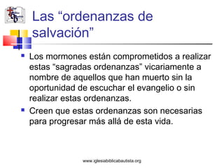 Las “ordenanzas de
    salvación”
   Los mormones están comprometidos a realizar
    estas “sagradas ordenanzas” vicariamente a
    nombre de aquellos que han muerto sin la
    oportunidad de escuchar el evangelio o sin
    realizar estas ordenanzas.
   Creen que estas ordenanzas son necesarias
    para progresar más allá de esta vida.



                www.iglesiabiblicabautista.org
 