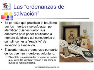 Las “ordenanzas de
            salvación”
   Es por esto que practican el bautismo
    por los muertos y se esfuerzan por
    identificar quienes fueron sus
    ancestros para poder bautizarse a
    nombre de ellos y así concederles el
    cumplir con este “requisito” de
    salvación y exaltación.
   El aceptar estas ordenanzas por parte
    de los que han muerto es voluntario:
       El espíritu que rechaze las ordenanzas hechas
        a su favor, las invalida y vienen a ser como si
        nunca se hubieran hecho.
                                 www.iglesiabiblicabautista.org
 