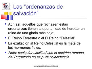 Las “ordenanzas de
       salvación”
   Aún así, aquellos que rechazen estas
    ordenanzas tienen la oportunidad de heredar un
    reino de una gloria más baja:
   El Reino Terrestre o el El Reino “Telestial”
   La exaltación al Reino Celestial es la meta de
    los mormones fieles.
   Nota: cualquier similitud con la doctrina romana
    del Purgatorio no es pura coincidencia.

                    www.iglesiabiblicabautista.org
 