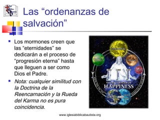 Las “ordenanzas de
       salvación”
   Los mormones creen que
    las “eternidades” se
    dedicarán a el proceso de
    “progresión eterna” hasta
    que lleguen a ser como
    Dios el Padre.
   Nota: cualquier similitud con
    la Doctrina de la
    Reencarnación y la Rueda
    del Karma no es pura
    coincidencia.
                       www.iglesiabiblicabautista.org
 