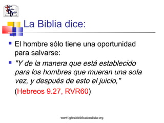 La Biblia dice:
   El hombre sólo tiene una oportunidad
    para salvarse:
   "Y de la manera que está establecido
    para los hombres que mueran una sola
    vez, y después de esto el juicio,"
    (Hebreos 9.27, RVR60)


                 www.iglesiabiblicabautista.org
 