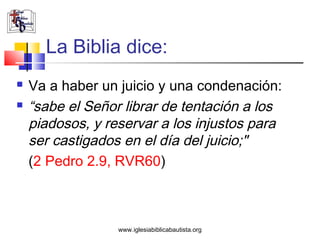 La Biblia dice:
   Va a haber un juicio y una condenación:
   “sabe el Señor librar de tentación a los
    piadosos, y reservar a los injustos para
    ser castigados en el día del juicio;"
    (2 Pedro 2.9, RVR60)



                  www.iglesiabiblicabautista.org
 