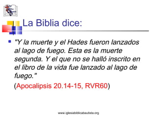 La Biblia dice:
   "Y la muerte y el Hades fueron lanzados
    al lago de fuego. Esta es la muerte
    segunda. Y el que no se halló inscrito en
    el libro de la vida fue lanzado al lago de
    fuego."
    (Apocalipsis 20.14-15, RVR60)


                  www.iglesiabiblicabautista.org
 