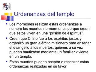 Ordenanzas del templo
   Los mormones realizan estas ordenanzas a
    nombre los muertos no-mormones porque creen
    que estos viven en una “prisión de espíritus”.
   Creen que Cristo fue a los espíritus justos y
    organizó un gran ejército misionero para enseñar
    el evangelio a los muertos, quienes a su vez
    pueden bautizarse mediante un familiar viviente
    en un templo.
   Estos muertos pueden aceptar o rechazar estas
    ordenanzas realizadas en su favor.
 