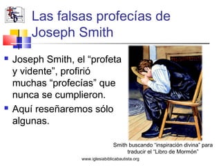 Las falsas profecías de
        Joseph Smith
   Joseph Smith, el “profeta
    y vidente”, profirió
    muchas “profecías” que
    nunca se cumplieron.
   Aquí reseñaremos sólo
    algunas.

                                   Smith buscando “inspiración divina” para
                                        traducir el “Libro de Mormón”
                   www.iglesiabiblicabautista.org
 