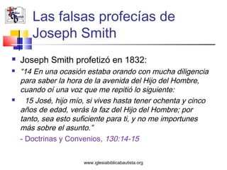 Las falsas profecías de
       Joseph Smith
   Joseph Smith profetizó en 1832:
   “14 En una ocasión estaba orando con mucha diligencia
    para saber la hora de la avenida del Hijo del Hombre,
    cuando oí una voz que me repitió lo siguiente:
     15 José, hijo mío, si vives hasta tener ochenta y cinco
    años de edad, verás la faz del Hijo del Hombre; por
    tanto, sea esto suficiente para ti, y no me importunes
    más sobre el asunto.”
    - Doctrinas y Convenios, 130:14-15


                       www.iglesiabiblicabautista.org
 
