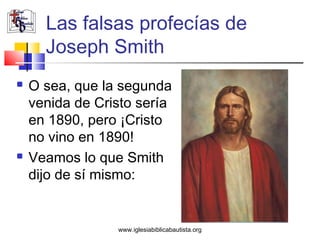 Las falsas profecías de
      Joseph Smith
   O sea, que la segunda
    venida de Cristo sería
    en 1890, pero ¡Cristo
    no vino en 1890!
   Veamos lo que Smith
    dijo de sí mismo:


                 www.iglesiabiblicabautista.org
 