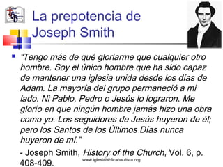 La prepotencia de
       Joseph Smith
   “Tengo más de qué gloriarme que cualquier otro
    hombre. Soy el único hombre que ha sido capaz
    de mantener una iglesia unida desde los días de
    Adam. La mayoría del grupo permaneció a mi
    lado. Ni Pablo, Pedro o Jesús lo lograron. Me
    glorío en que ningún hombre jamás hizo una obra
    como yo. Los seguidores de Jesús huyeron de él;
    pero los Santos de los Últimos Días nunca
    huyeron de mí.”
    - Joseph Smith, History of the Church, Vol. 6, p.
                     www.iglesiabiblicabautista.org
    408-409.
 