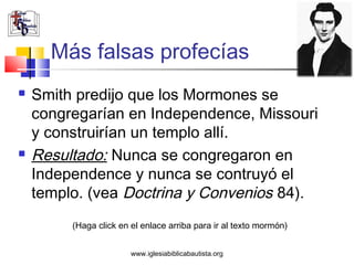 Más falsas profecías
   Smith predijo que los Mormones se
    congregarían en Independence, Missouri
    y construirían un templo allí.
   Resultado: Nunca se congregaron en
    Independence y nunca se contruyó el
    templo. (vea Doctrina y Convenios 84).
         (Haga click en el enlace arriba para ir al texto mormón)


                        www.iglesiabiblicabautista.org
 
