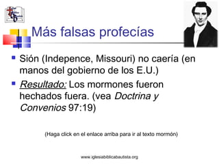 Más falsas profecías
   Sión (Indepence, Missouri) no caería (en
    manos del gobierno de los E.U.)
   Resultado: Los mormones fueron
    hechados fuera. (vea Doctrina y
    Convenios 97:19)

         (Haga click en el enlace arriba para ir al texto mormón)



                        www.iglesiabiblicabautista.org
 