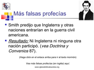 Más falsas profecías
   Smith predijo que Inglaterra y otras
    naciones entrarían en la guerra civil
    americana.
   Resultado: Ni Inglaterra ni ninguna otra
    nación participó. (vea Doctrina y
    Convenios 87).
         (Haga click en el enlace arriba para ir al texto mormón)

               Vea más falsas profecías (en inglés) aquí.
                        www.iglesiabiblicabautista.org
 