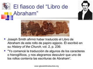 El fiasco del “Libro de
        Abraham”



   Joseph Smith afirmó haber traducido el Libro de
    Abraham de este rollo de papiro egipcio. Él escribió en
    su History of the Church, vol. 2, p. 236:
   "Yo comencé la traducción de algunos de los caracteres
    o hieroglíficos, y nos alegramos descubrir que uno de
    los rollos contenía las escrituras de Abraham“.

                       www.iglesiabiblicabautista.org
 