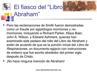 El fiasco del “Libro de
         Abraham”
   Pero las reclamaciones de Smith fueron demostradas
    como un fraude por egiptólogos mormones y no-
    mormones, incluyendo a Richard Parker, Klaus Baer,
    John A. Wilson, y Edward Ashment, quienes han
    examinado este pedazo del rollo del Libro de Abraham y
    están de acuerdo de que es la porción inicial del Libro de
    Respiraciones, un documento egipcio con instrucciones
    de entierro que fue escrito alrededor del primer siglo
    después de Cristo.
   ¡No hace ninguna mención de Abraham!

                        www.iglesiabiblicabautista.org
 