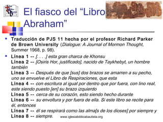El fiasco del “Libro de
          Abraham”
   Traducción de PJS 11 hecha por el profesor Richard Parker
    de Brown University (Dialogue: A Journal of Mormon Thought,
    Summer 1968, p. 98).
   Línea 1 -- [. . . .] esta gran charca de Khonsu
    Línea 2 -- [Osiris Hor, justificado], nacido de Taykhebyt, un hombre
    también
    Línea 3 -- Después de que [sus] dos brazos se amarren a su pecho,
    uno se envuelve el Libro de Respiraciones, que esta
    Línea 4 -- con escritura al igual por dentro que por fuera, con lino real,
    este siendo puesto [en] su brazo izquierdo
    Línea 5 -- cerca de su corazón, esto siendo hecho durante
    Línea 6 -- su envoltura y por fuera de ella. Si este libro se recite para
    él, entonces
    Línea 7 -- él se respirará como las alma[s de los dioses] por siempre y
    Línea 8 -- siempre.        www.iglesiabiblicabautista.org
 