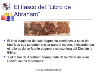 El fiasco del “Libro de
        Abraham”



   El lado izquierdo de este fragmento comienza la serie de
    hechizos que se deben recitar para el muerto, indicando que
    el rollo es de un fuente pagano y no escritura del Dios de la
    Biblia.
   Y el “Libro de Abraham” forma parte de la “Perla de Gran
    Precio” de los mormones…

                        www.iglesiabiblicabautista.org
 