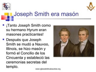 Joseph Smith era masón
   ¡Tanto Joseph Smith como
    su hermano Hyrum eran
    masones practicantes!
   Después que Joseph
    Smith se mudó a Nauvoo,
    Illinois, se hizo masón y
    formó el Concilio de los
    Cincuenta y estableció las
    ceremonias secretas del
    templo.            www.iglesiabiblicabautista.org
 
