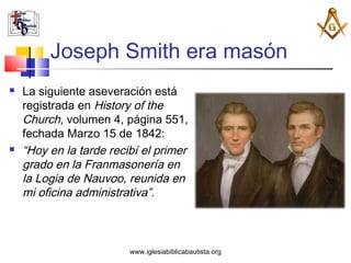 Joseph Smith era masón
   La siguiente aseveración está
    registrada en History of the
    Church, volumen 4, página 551,
    fechada Marzo 15 de 1842:
   “Hoy en la tarde recibí el primer
    grado en la Franmasonería en
    la Logia de Nauvoo, reunida en
    mi oficina administrativa”.



                         www.iglesiabiblicabautista.org
 