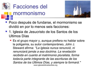 Facciones del
        mormonismo
   Poco después de fundarse, el mormonismo se
    dividió en por lo menos seis facciones:
   1. Iglesia de Jesucristo de los Santos de los
    Ultimos Días
       Es el grupo mayor y, aunque prefiera no hablar sobre
        la poligamia, su autor contemporáneo, John J.
        Steward afirma: "La Iglesia nunca renunció, ni
        renunciará jamás a esa doctrina. La revelación
        recibida en cuanto al matrimonio pluralista, forma
        todavía parte integrante de las escrituras de los
        Santos de los Últimos Días, y siempre la formará."
                       www.iglesiabiblicabautista.org
 