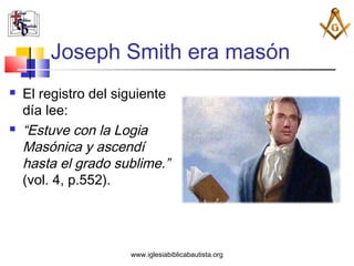 Joseph Smith era masón
   El registro del siguiente
    día lee:
   “Estuve con la Logia
    Masónica y ascendí
    hasta el grado sublime.”
    (vol. 4, p.552).




                      www.iglesiabiblicabautista.org
 