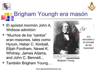 Brigham Youngh era masón
   El apóstol mormón John A.
    Widtsoe admitión:
   “Muchos de los “santos”                                      ¡La
    eran masones, tales como                                 escuadra y
                                                             el compás
    Hyrum, Heber C. Kimball,                                    de los
    Elijah Fordham, Newel K.                                 masones!

    Whitney, James Adams,
    and John C. Bennett...
                                             Brigham Young
   También Brigham Young…
                    www.iglesiabiblicabautista.org
 