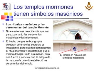Los templos mormones
          tienen símbolos masónicos
   Los rituales masónicos y las
    ceremonias del templo Mormón.
   No es entonces coincidencia que ser
    parezcan tanto las ceremonias
    masónicas y las mormonas.
   El hecho de que ambos grupos
    celebran ceremonias secretas es
    impactante, pero cuando comparamos
    el ritual mormón y constatamos que el
    mismo Joseph Smith era masón, esto                       El templo en Nauvoo con
    nos fuerza a concluir que él adoptó de                      símbolos masónicos
    la masonería cuando estableció las
    ceremonias del templo.
                            www.iglesiabiblicabautista.org
 