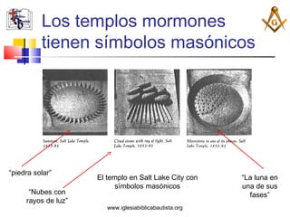 Los templos mormones
          tienen símbolos masónicos




“piedra solar”
                     El templo en Salt Lake City con     “La luna en
                           símbolos masónicos            una de sus
      “Nubes con                                           fases”
     rayos de luz”
                        www.iglesiabiblicabautista.org
 