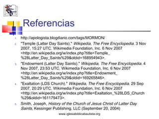 Referencias
1.   http://apologista.blogdiario.com/tags/MORMON/
2.   "Temple (Latter Day Saints)." Wikipedia, The Free Encyclopedia. 3 Nov
     2007, 15:27 UTC. Wikimedia Foundation, Inc. 6 Nov 2007
     <http://en.wikipedia.org/w/index.php?title=Temple_
     %28Latter_Day_Saints%29&oldid=168954943>.
3.   "Endowment (Latter Day Saints)." Wikipedia, The Free Encyclopedia. 4
     Nov 2007, 23:53 UTC. Wikimedia Foundation, Inc. 6 Nov 2007
     <http://en.wikipedia.org/w/index.php?title=Endowment_
     %28Latter_Day_Saints%29&oldid=169265846>.
4.   "Exaltation (LDS Church)." Wikipedia, The Free Encyclopedia. 29 Sep
     2007, 20:29 UTC. Wikimedia Foundation, Inc. 6 Nov 2007
     <http://en.wikipedia.org/w/index.php?title=Exaltation_%28LDS_Church
     %29&oldid=161179473>.
5.   Smith, Joseph, History of the Church of Jesus Christ of Latter Day
     Saints, Kessinger Publishing, LLC (September 20, 2004)
                         www.iglesiabiblicabautista.org
 