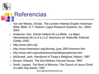 Referencias
8.    Van der Merwe, Christo. The Lexham Hebrew-English Interlinear
      Bible; Bible. O.T. Hebrew. Logos Research Systems, Inc., 2004;
      2004.
9.    Anderson, Ken. Donde Hallarlo En La Biblia : La Mejor
      Herramienta De La A a La Z. electronic ed. Nashville: Editorial
      Caribe, 2000.
10.   http://www.utlm.org/
11.   http://www.freemason.org/cfo/may_june_2001/mormon.htm
12.   http://www.utlm.org/onlineresources/falseprophecies.htm
13.   McDowell, Josh, Handbook of Today’s Religions, Nelson, 1987.
14.   Decker, Edward, The God Makers, Harvest House, 1997.
15.   Smith, Joseph, The Book of Mormon, The Church of Jesus Christ
      of Latter Day Saints, 1987.
                        www.iglesiabiblicabautista.org
 