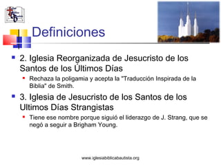 Definiciones
   2. Iglesia Reorganizada de Jesucristo de los
    Santos de los Últimos Días
       Rechaza la poligamia y acepta la "Traducción Inspirada de la
        Biblia" de Smith.
   3. Iglesia de Jesucristo de los Santos de los
    Ultimos Días Strangistas
       Tiene ese nombre porque siguió el liderazgo de J. Strang, que se
        negó a seguir a Brigham Young.




                          www.iglesiabiblicabautista.org
 