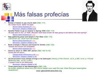 Más falsas profecías
   Riches of Salem to pay church debt (D&C 111)
    No riches found, debts not paid.
     •   Mormon Claims Answered p.61 *Online*
     •   Mormonism—Shadow or Reality? p.49
   Apostle Patten to go on mission in Spring 1839 (D&C 114)
    He was shot in Oct. of 1838. Wouldn't God have known he was going to die before the next spring?
     •   Mormon Claims Answered p.61 *Online*
   New gathering place and temple in Far West (D&C 115)
    LDS driven out, never built the temple.
     •   Mormon Claims Answered p.61 *Online*
     •   Mormonism—Shadow or Reality? p.193
   Build a temple in Nauvoo and house for Smiths (D&C 124)
    Temple and house not completed.
     •   Mormon Claims Answered p.62 *Online*
   Christ to return in 1890-1891 period (D&C 130:14-15)
    Christ did not return.
     •   Changing World of Mormonism p.418 *Online*
     •   Mormonism—Shadow or Reality? p.187
   US Government must redress wrongs or be destroyed ( History of the Church, vol.5, p.394, vol.6, p.116 and
    Millennial Star, vol.22, p.455.)
    It doesn't and is not destroyed.
     •   Mormonism—Shadow or Reality? p.192
   Three grand keys to test Messengers (D&C 129)
    No known reference where any LDS church leader ever used this test. Does God give meaningless
    revelations?
                                                www.iglesiabiblicabautista.org
 