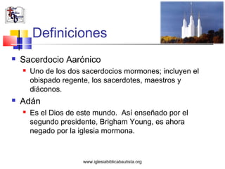 Definiciones
   Sacerdocio Aarónico
       Uno de los dos sacerdocios mormones; incluyen el
        obispado regente, los sacerdotes, maestros y
        diáconos.
   Adán
       Es el Dios de este mundo. Así enseñado por el
        segundo presidente, Brigham Young, es ahora
        negado por la iglesia mormona.


                       www.iglesiabiblicabautista.org
 