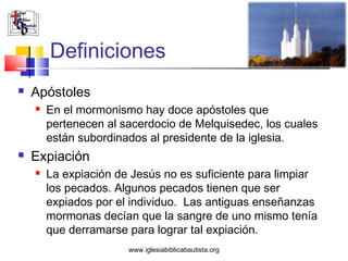 Definiciones
   Apóstoles
       En el mormonismo hay doce apóstoles que
        pertenecen al sacerdocio de Melquisedec, los cuales
        están subordinados al presidente de la iglesia.
   Expiación
       La expiación de Jesús no es suficiente para limpiar
        los pecados. Algunos pecados tienen que ser
        expiados por el individuo. Las antiguas enseñanzas
        mormonas decían que la sangre de uno mismo tenía
        que derramarse para lograr tal expiación.
                       www.iglesiabiblicabautista.org
 
