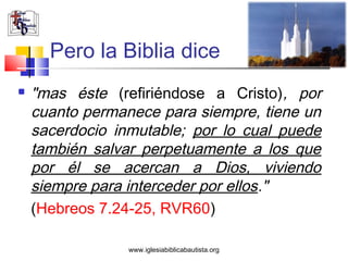 Pero la Biblia dice
   "mas éste (refiriéndose a Cristo), por
    cuanto permanece para siempre, tiene un
    sacerdocio inmutable; por lo cual puede
    también salvar perpetuamente a los que
    por él se acercan a Dios, viviendo
    siempre para interceder por ellos."
    (Hebreos 7.24-25, RVR60)

                 www.iglesiabiblicabautista.org
 