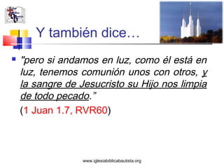Y también dice…
   "pero si andamos en luz, como él está en
    luz, tenemos comunión unos con otros, y
    la sangre de Jesucristo su Hijo nos limpia
    de todo pecado.”
    (1 Juan 1.7, RVR60)



                  www.iglesiabiblicabautista.org
 