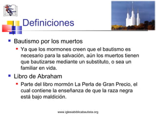 Definiciones
   Bautismo por los muertos
       Ya que los mormones creen que el bautismo es
        necesario para la salvación, aún los muertos tienen
        que bautizarse mediante un substituto, o sea un
        familiar en vida.
   Libro de Abraham
       Parte del libro mormón La Perla de Gran Precio, el
        cual contiene la enseñanza de que la raza negra
        está bajo maldición.

                       www.iglesiabiblicabautista.org
 