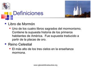 Definiciones
   Libro de Mormón
       Uno de los cuatro libros sagrados del mormonismo.
        Contiene la supuesta historia de los primeros
        habitantes de América. Fue supuesta traducido a
        partir de la placas de oro.
   Reino Celestial
       El más alto de los tres cielos en la enseñanza
        mormona.


                        www.iglesiabiblicabautista.org
 