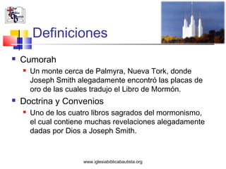 Definiciones
   Cumorah
       Un monte cerca de Palmyra, Nueva Tork, donde
        Joseph Smith alegadamente encontró las placas de
        oro de las cuales tradujo el Libro de Mormón.
   Doctrina y Convenios
       Uno de los cuatro libros sagrados del mormonismo,
        el cual contiene muchas revelaciones alegadamente
        dadas por Dios a Joseph Smith.


                       www.iglesiabiblicabautista.org
 