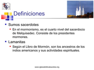 Definiciones
   Sumos sacerdotes
       En el mormonismo, es el cuarto nivel del sacerdocio
        de Melquisedec. Consiste de los presidentes
        mormones.
   Lamanitas
       Según el Libro de Mormón, son los ancestros de los
        indios americanos y sus actividades espirituales.




                       www.iglesiabiblicabautista.org
 
