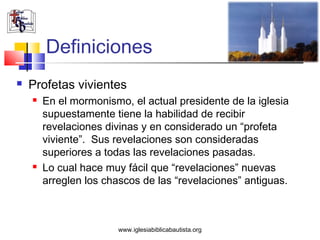 Definiciones
   Profetas vivientes
       En el mormonismo, el actual presidente de la iglesia
        supuestamente tiene la habilidad de recibir
        revelaciones divinas y en considerado un “profeta
        viviente”. Sus revelaciones son consideradas
        superiores a todas las revelaciones pasadas.
       Lo cual hace muy fácil que “revelaciones” nuevas
        arreglen los chascos de las “revelaciones” antiguas.



                       www.iglesiabiblicabautista.org
 