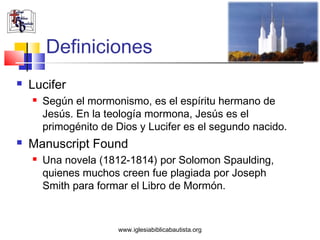 Definiciones
   Lucifer
       Según el mormonismo, es el espíritu hermano de
        Jesús. En la teología mormona, Jesús es el
        primogénito de Dios y Lucifer es el segundo nacido.
   Manuscript Found
       Una novela (1812-1814) por Solomon Spaulding,
        quienes muchos creen fue plagiada por Joseph
        Smith para formar el Libro de Mormón.


                       www.iglesiabiblicabautista.org
 