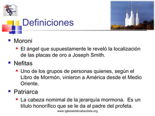 Definiciones
   Moroni
       El ángel que supuestamente le reveló la localización
        de las placas de oro a Joseph Smith.
   Nefitas
       Uno de los grupos de personas quienes, según el
        Libro de Mormón, vinieron a América desde el Medio
        Oriente.
   Patriarca
       La cabeza nomimal de la jerarquía mormona. Es un
        título honorífico que se le da al padre del profeta.
                       www.iglesiabiblicabautista.org
 