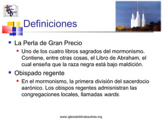 Definiciones
   La Perla de Gran Precio
       Uno de los cuatro libros sagrados del mormonismo.
        Contiene, entre otras cosas, el Libro de Abraham, el
        cual enseña que la raza negra está bajo maldición.
   Obispado regente
       En el mormonismo, la primera división del sacerdocio
        aarónico. Los obispos regentes admisnistran las
        congregaciones locales, llamadas wards.


                       www.iglesiabiblicabautista.org
 