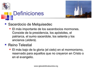 Definiciones
   Sacerdocio de Melquisedec
       El más importante de los sacerdocios mormones.
        Consiste de la presidencia, los apóstoles, el
        patriarca, el sumo sacerdote, los setenta y los
        ancianos (elders).
   Reino Telestial
       El más bajo de la gloria (el cielo) en el mormonismo,
        reservado para aquellos que no creyeron en Cristo o
        en el evangelio.

                        www.iglesiabiblicabautista.org
 