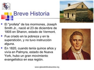 Breve Historia
   El "profeta" de los mormones, Joseph
    Smith Jr., nació el 23 de diciembre de
    1805 en Sharon, estado de Vermont.
   Fue criado en la pobreza y en la
    superstición, y no tuvo instrucción
    alguna.
   En 1820, cuando tenía quince años y
    vivía en Palmyra, estado de Nueva
    York, hubo un gran movimiento
    evangelístico en esa región.

                         www.iglesiabiblicabautista.org
 