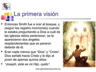 La primera visión
   Entonces Smith fue a orar al bosque, y
    (según los registro mormones) cuando
    le estaba preguntando a Dios a cuál de
    las iglesias debía pertenecer, se le
    aparecieron dos ángeles
    resplandecientes que se pararon
    delante de él.
   Eran nada menos que “Dios” y “Cristo”.
    Dios señaló hacia Cristo y le dijo al
    joven de apenas quince años:
   “Joseph, éste es mi Hijo, oyélo”.
                         www.iglesiabiblicabautista.org
 