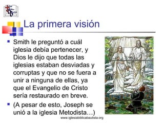 La primera visión
   Smith le preguntó a cuál
    iglesia debía pertenecer, y
    Dios le dijo que todas las
    iglesias estaban desviadas y
    corruptas y que no se fuera a
    unir a ninguna de ellas, ya
    que el Evangelio de Cristo
    sería restaurado en breve.
   (A pesar de esto, Joseph se
    unió a la iglesia Metodista…)
                    www.iglesiabiblicabautista.org
 
