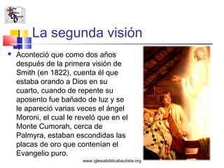 La segunda visión
   Aconteció que como dos años
    después de la primera visión de
    Smith (en 1822), cuenta él que
    estaba orando a Dios en su
    cuarto, cuando de repente su
    aposento fue bañado de luz y se
    le apareció varias veces el ángel
    Moroni, el cual le reveló que en el
    Monte Cumorah, cerca de
    Palmyra, estaban escondidas las
    placas de oro que contenían el
    Evangelio puro.
                        www.iglesiabiblicabautista.org
 