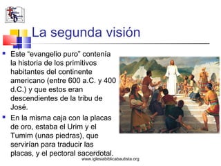 La segunda visión
   Este “evangelio puro” contenía
    la historia de los primitivos
    habitantes del continente
    americano (entre 600 a.C. y 400
    d.C.) y que estos eran
    descendientes de la tribu de
    José.
   En la misma caja con la placas
    de oro, estaba el Urim y el
    Tumim (unas piedras), que
    servirían para traducir las
    placas, y el pectoral sacerdotal.
                          www.iglesiabiblicabautista.org
 