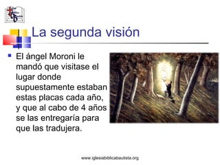 La segunda visión
   El ángel Moroni le
    mandó que visitase el
    lugar donde
    supuestamente estaban
    estas placas cada año,
    y que al cabo de 4 años
    se las entregaría para
    que las tradujera.


                    www.iglesiabiblicabautista.org
 