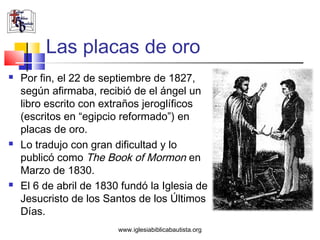 Las placas de oro
   Por fin, el 22 de septiembre de 1827,
    según afirmaba, recibió de el ángel un
    libro escrito con extraños jeroglíficos
    (escritos en “egipcio reformado”) en
    placas de oro.
   Lo tradujo con gran dificultad y lo
    publicó como The Book of Mormon en
    Marzo de 1830.
   El 6 de abril de 1830 fundó la Iglesia de
    Jesucristo de los Santos de los Últimos
    Días.
                         www.iglesiabiblicabautista.org
 